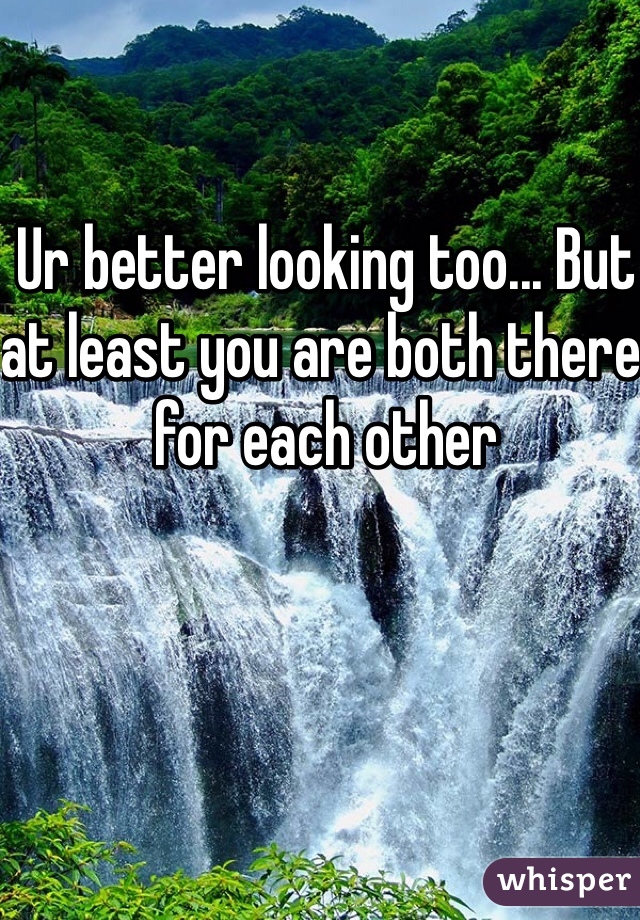 Ur better looking too... But at least you are both there for each other