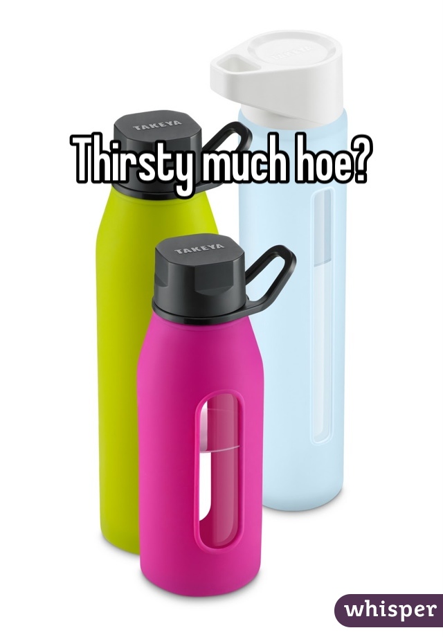 Thirsty much hoe?