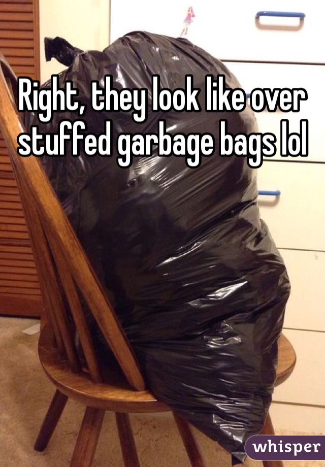 Right, they look like over stuffed garbage bags lol