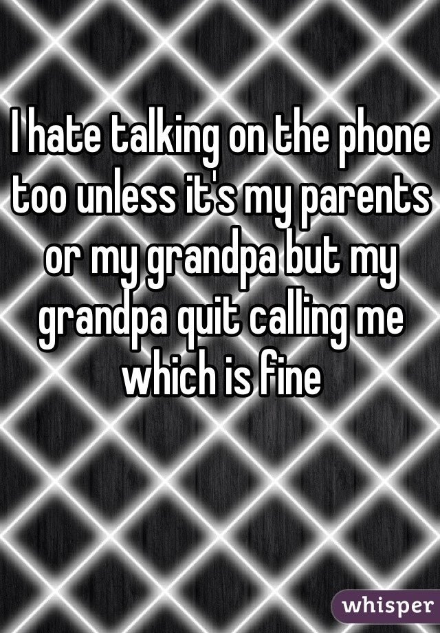 I hate talking on the phone too unless it's my parents or my grandpa but my grandpa quit calling me which is fine 