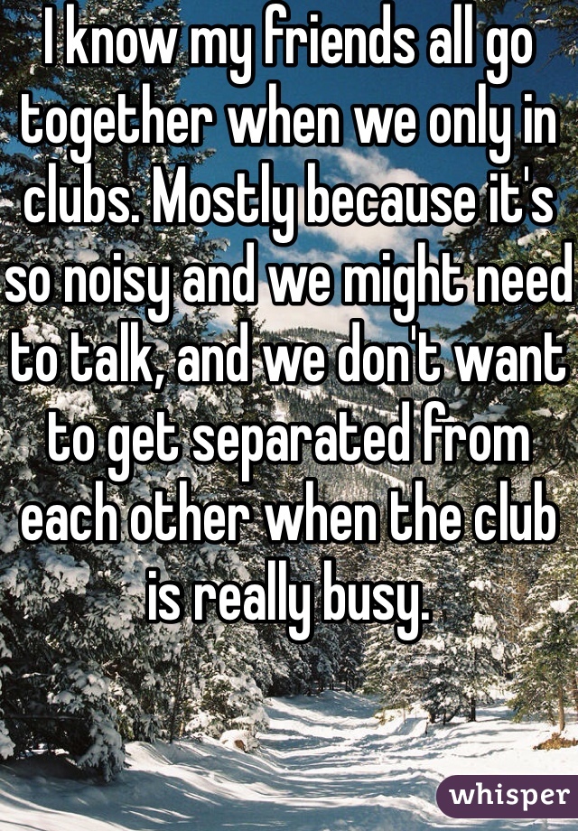I know my friends all go together when we only in clubs. Mostly because it's so noisy and we might need to talk, and we don't want to get separated from each other when the club is really busy. 