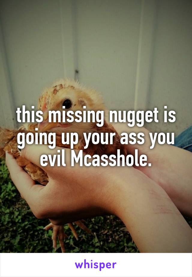 this missing nugget is going up your ass you evil Mcasshole.