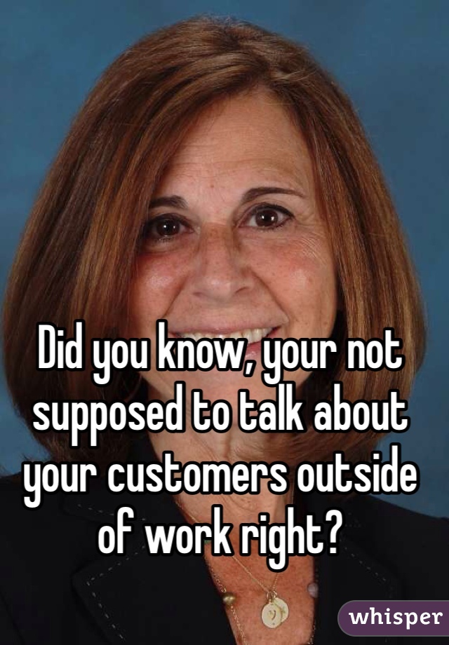 Did you know, your not supposed to talk about your customers outside of work right? 