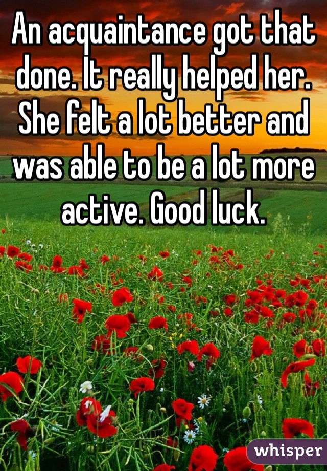 An acquaintance got that done. It really helped her. She felt a lot better and was able to be a lot more active. Good luck. 