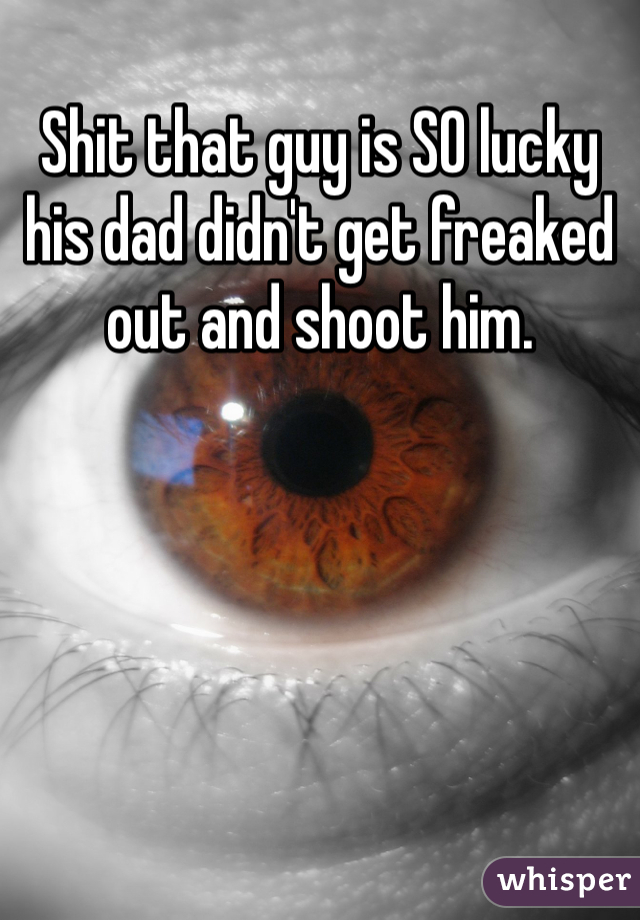 Shit that guy is SO lucky his dad didn't get freaked out and shoot him. 