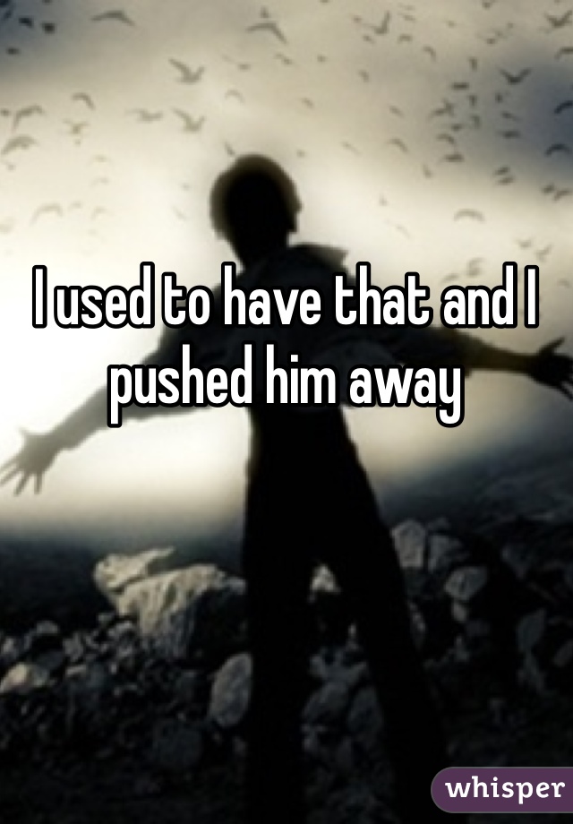 I used to have that and I pushed him away 