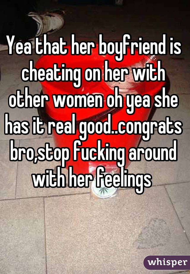 Yea that her boyfriend is cheating on her with other women oh yea she has it real good..congrats bro,stop fucking around with her feelings 