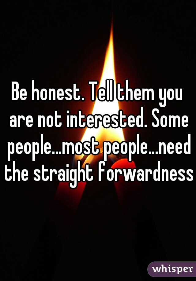 Be honest. Tell them you are not interested. Some people...most people...need the straight forwardness 