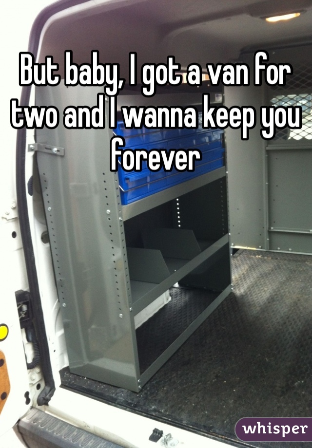 But baby, I got a van for two and I wanna keep you forever