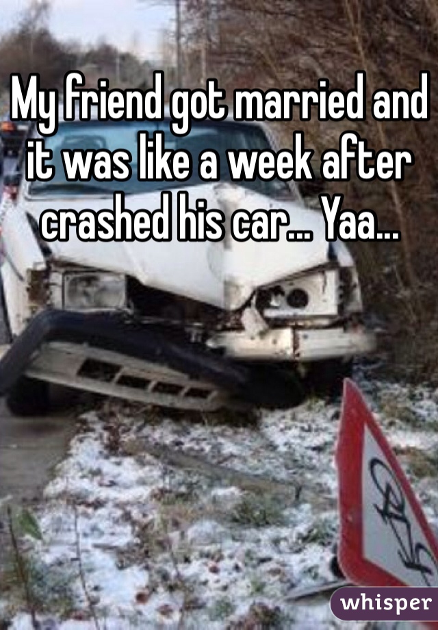 My friend got married and it was like a week after crashed his car... Yaa...