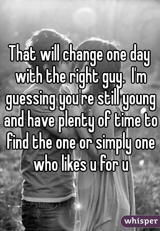 That will change one day with the right guy.  I'm guessing you're still young and have plenty of time to find the one or simply one who likes u for u