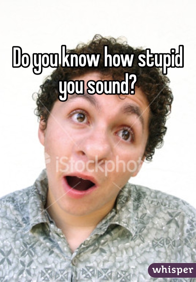 Do you know how stupid you sound? 