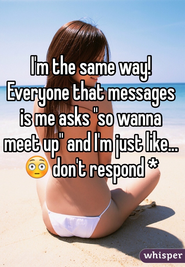 I'm the same way! Everyone that messages is me asks "so wanna meet up" and I'm just like...
😳 don't respond *