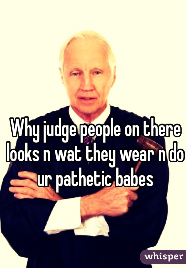 Why judge people on there looks n wat they wear n do ur pathetic babes