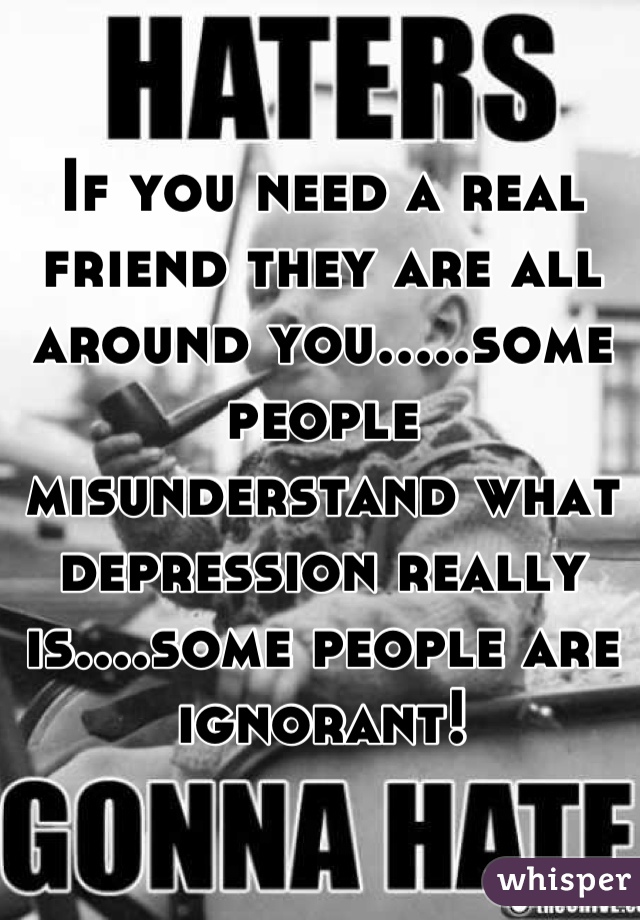 If you need a real friend they are all around you.....some people misunderstand what depression really is....some people are ignorant!