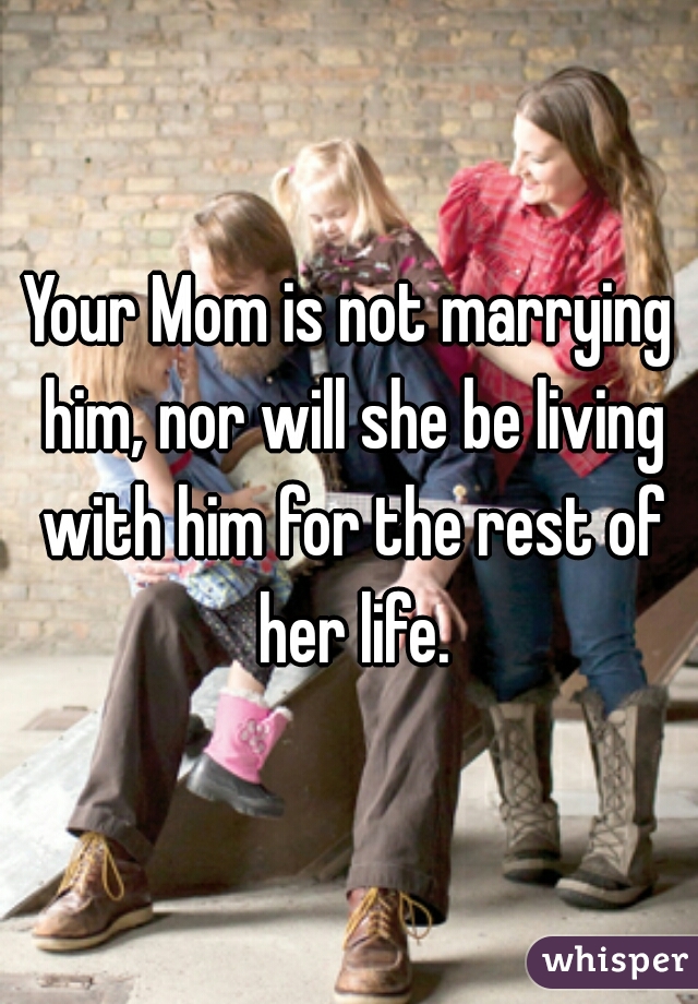 Your Mom is not marrying him, nor will she be living with him for the rest of her life.