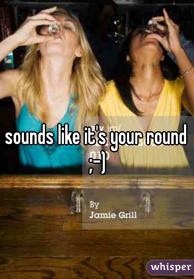 sounds like it's your round ;-)