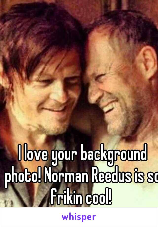  I love your background photo! Norman Reedus is so frikin cool! 