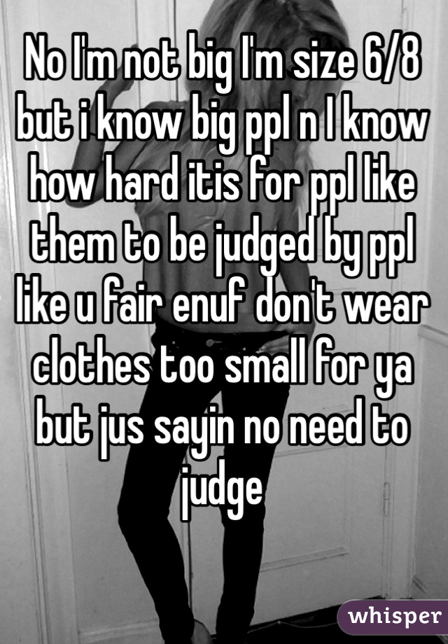 No I'm not big I'm size 6/8 but i know big ppl n I know how hard itis for ppl like them to be judged by ppl like u fair enuf don't wear clothes too small for ya but jus sayin no need to judge 