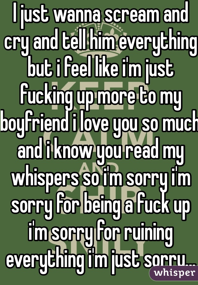 I just wanna scream and cry and tell him everything but i feel like i'm just fucking up more to my boyfriend i love you so much and i know you read my whispers so i'm sorry i'm sorry for being a fuck up i'm sorry for ruining everything i'm just sorry...
