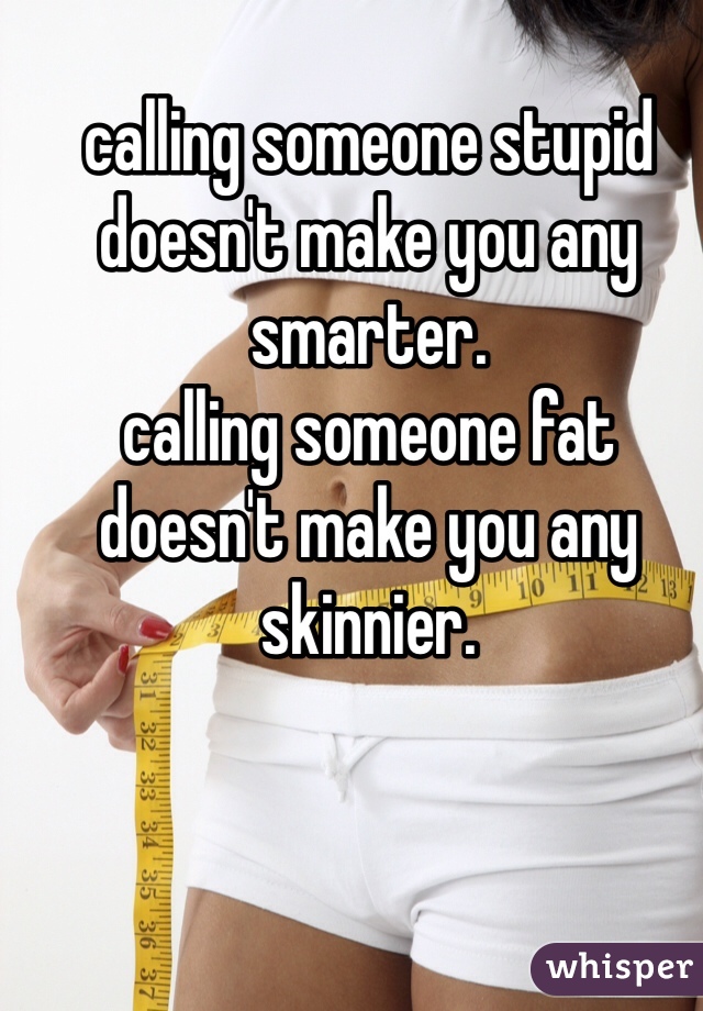 calling someone stupid doesn't make you any smarter. 
calling someone fat doesn't make you any skinnier. 