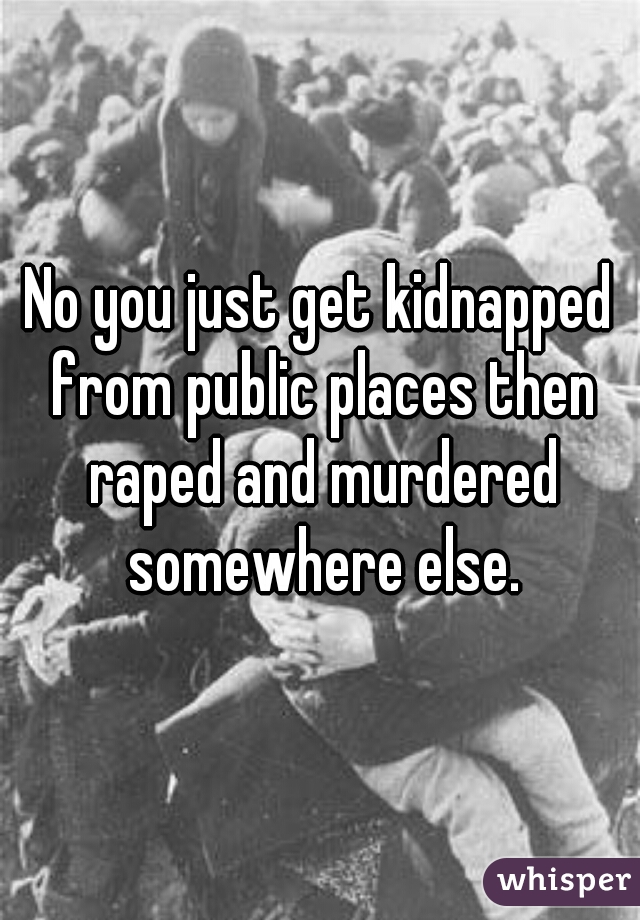 No you just get kidnapped from public places then raped and murdered somewhere else.