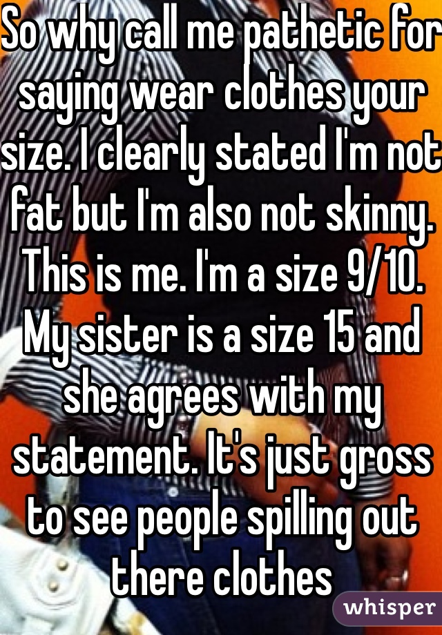 So why call me pathetic for saying wear clothes your size. I clearly stated I'm not fat but I'm also not skinny. This is me. I'm a size 9/10. My sister is a size 15 and she agrees with my statement. It's just gross to see people spilling out there clothes