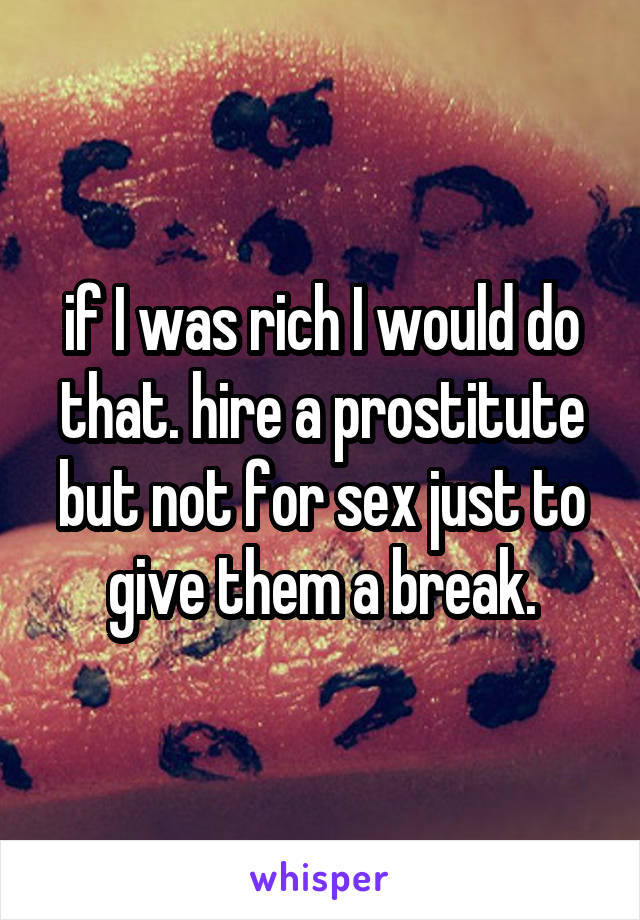 if I was rich I would do that. hire a prostitute but not for sex just to give them a break.