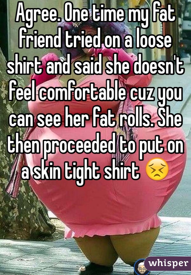 Agree. One time my fat friend tried on a loose shirt and said she doesn't feel comfortable cuz you can see her fat rolls. She then proceeded to put on a skin tight shirt 😣