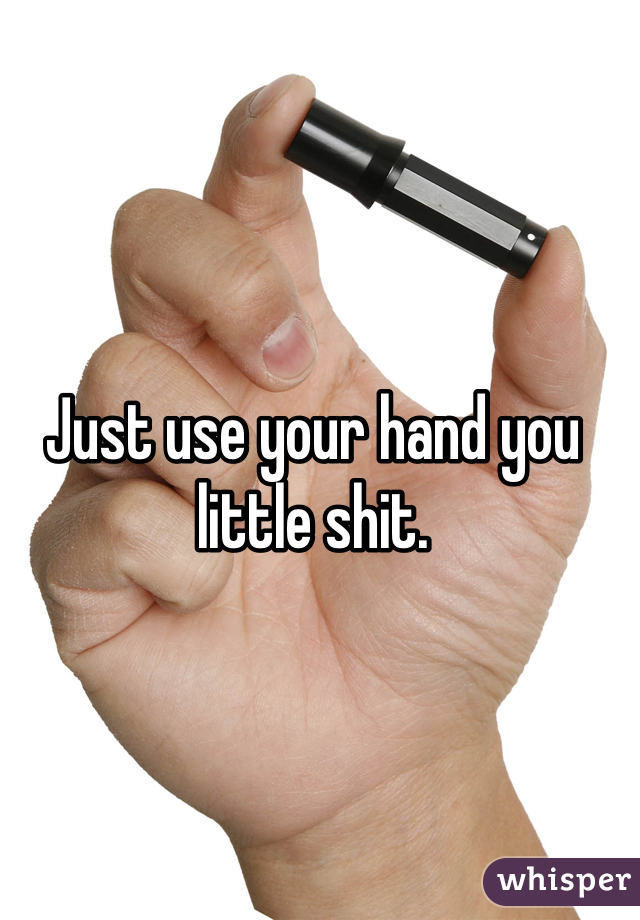 Just use your hand you little shit.