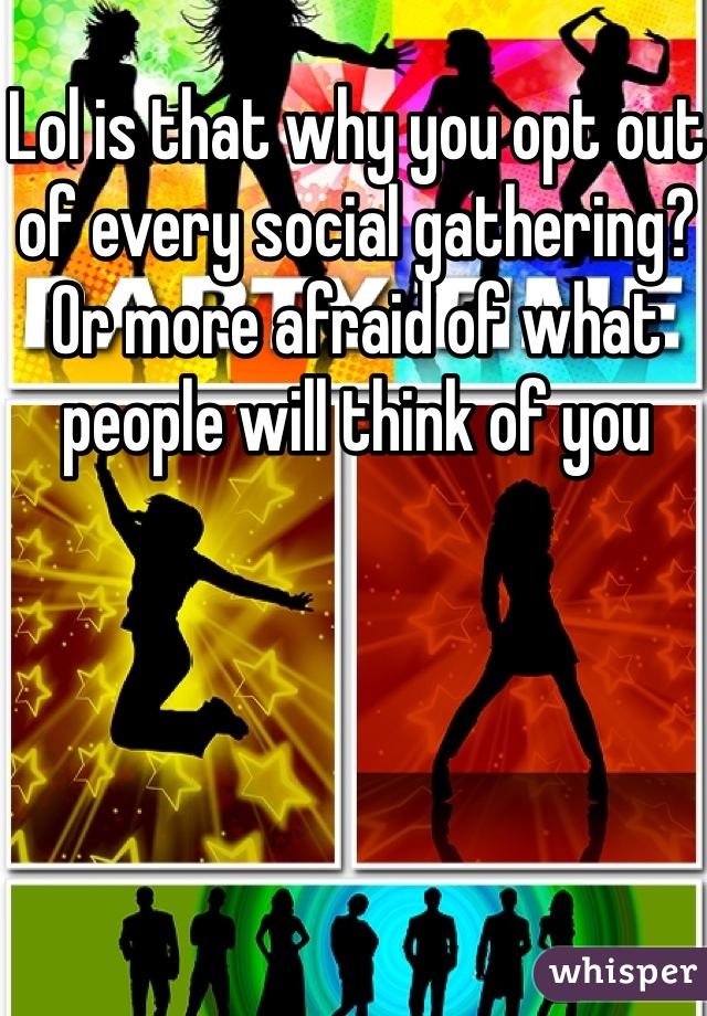 Lol is that why you opt out of every social gathering? Or more afraid of what people will think of you