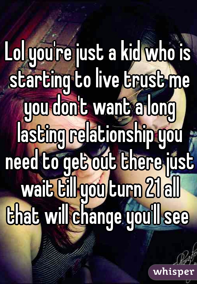 Lol you're just a kid who is starting to live trust me you don't want a long lasting relationship you need to get out there just wait till you turn 21 all that will change you'll see 