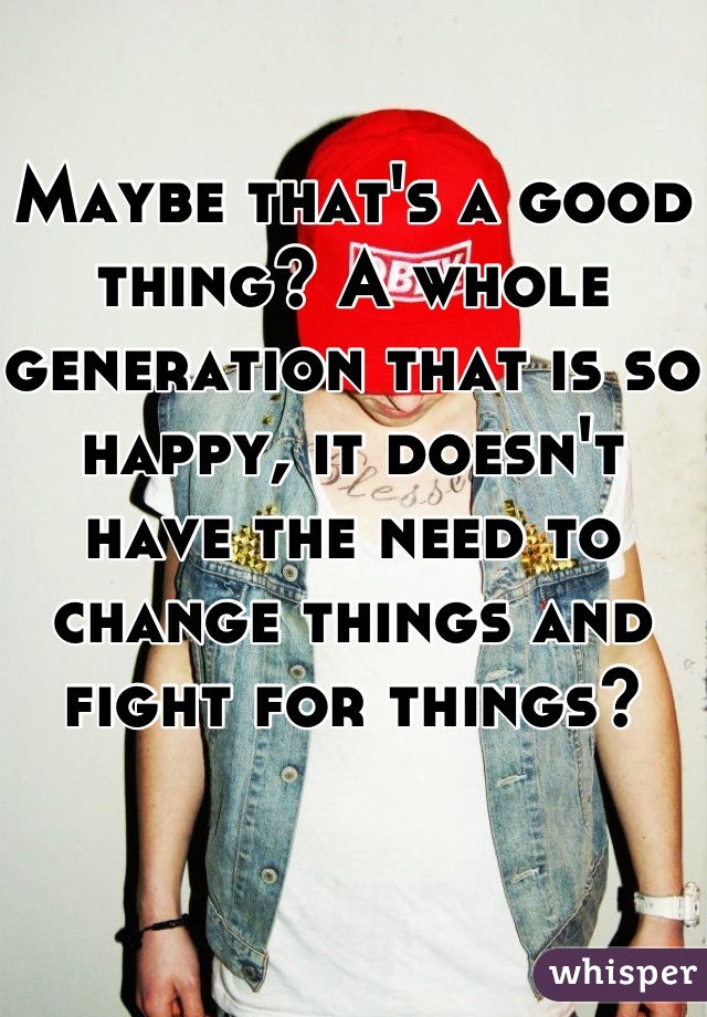 Maybe that's a good thing? A whole generation that is so happy, it doesn't have the need to change things and fight for things?