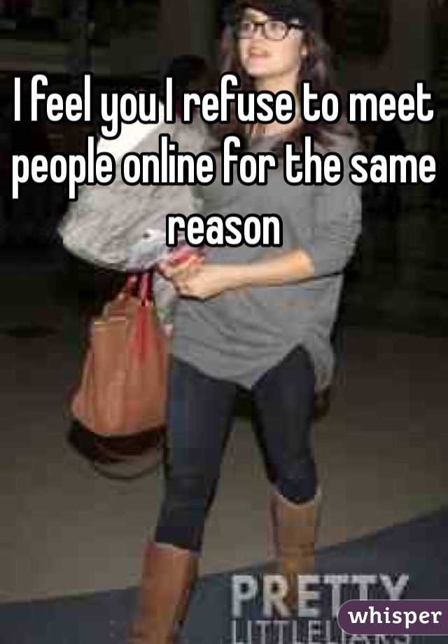 I feel you I refuse to meet people online for the same reason