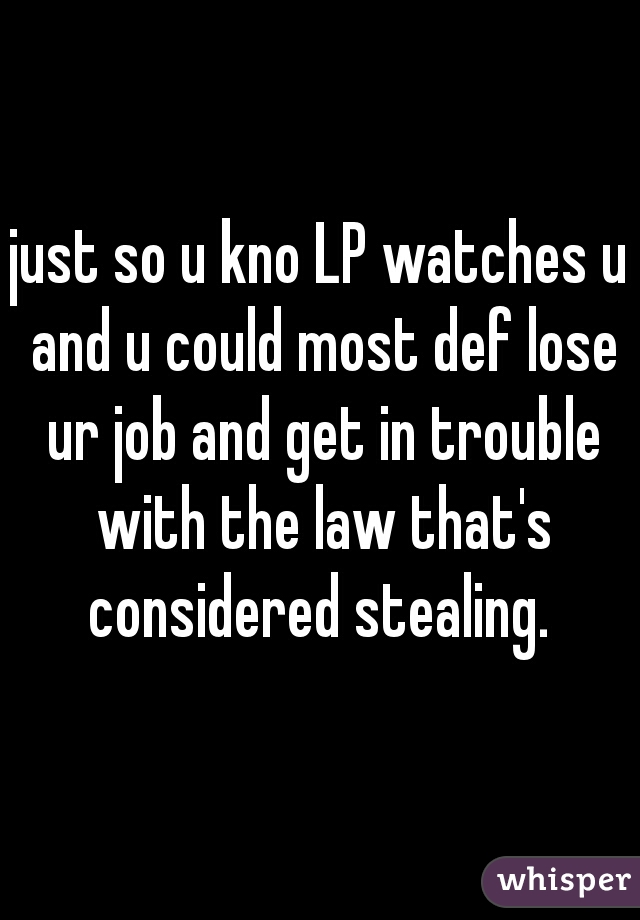 just so u kno LP watches u and u could most def lose ur job and get in trouble with the law that's considered stealing. 