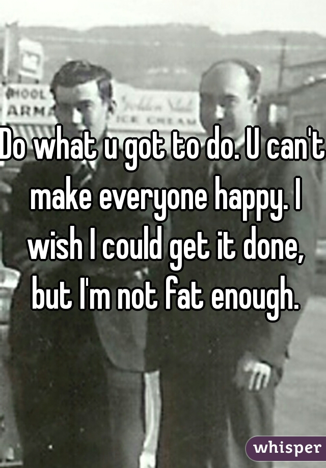 Do what u got to do. U can't make everyone happy. I wish I could get it done, but I'm not fat enough.