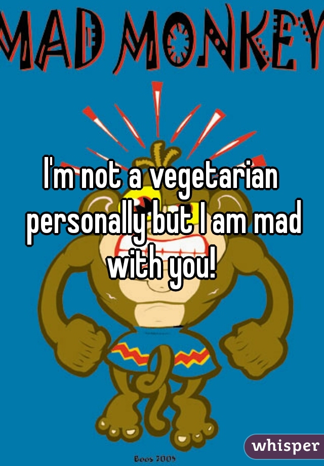 I'm not a vegetarian personally but I am mad with you! 