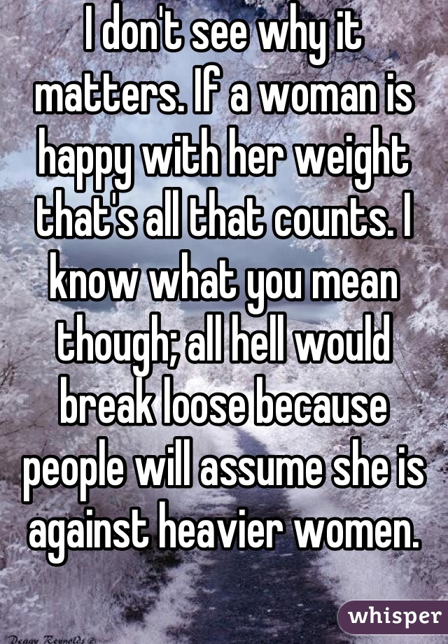 I don't see why it matters. If a woman is happy with her weight that's all that counts. I know what you mean though; all hell would break loose because people will assume she is against heavier women.