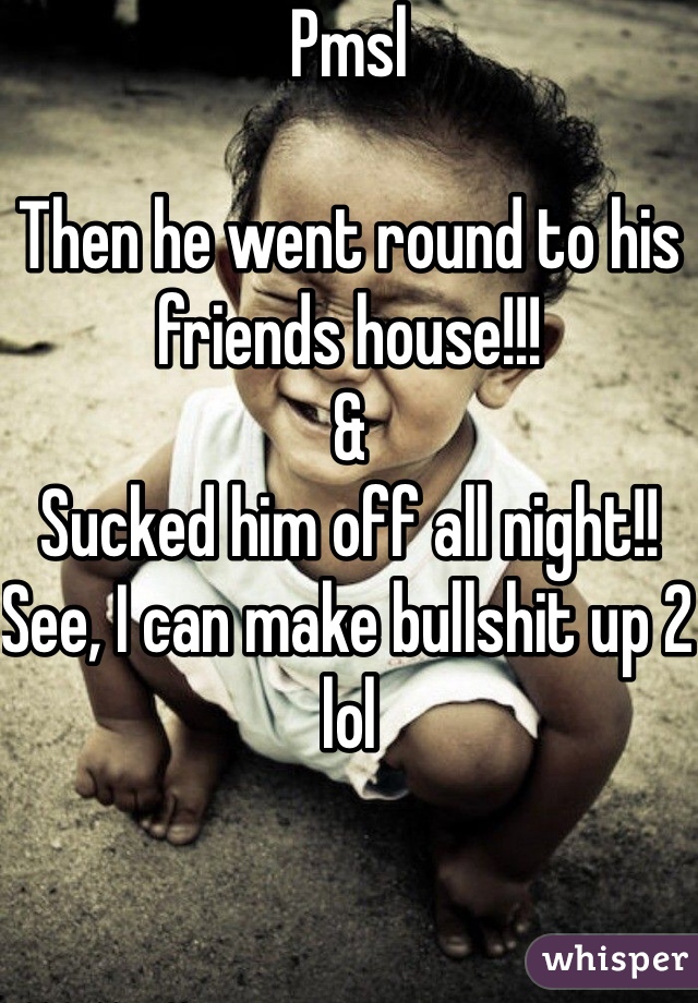 Pmsl

Then he went round to his friends house!!! 
& 
Sucked him off all night!!
See, I can make bullshit up 2 lol