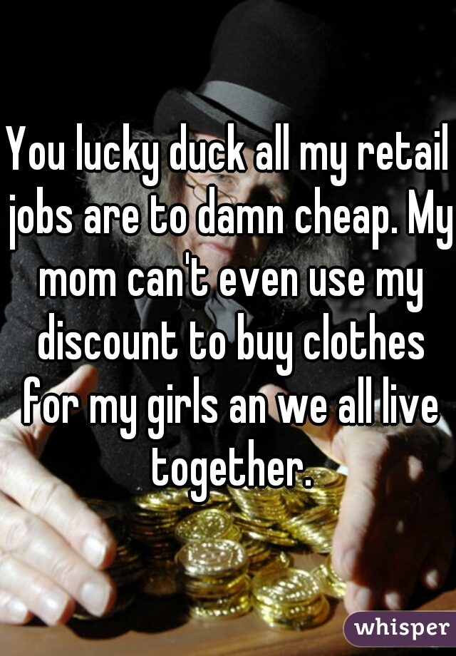 You lucky duck all my retail jobs are to damn cheap. My mom can't even use my discount to buy clothes for my girls an we all live together.