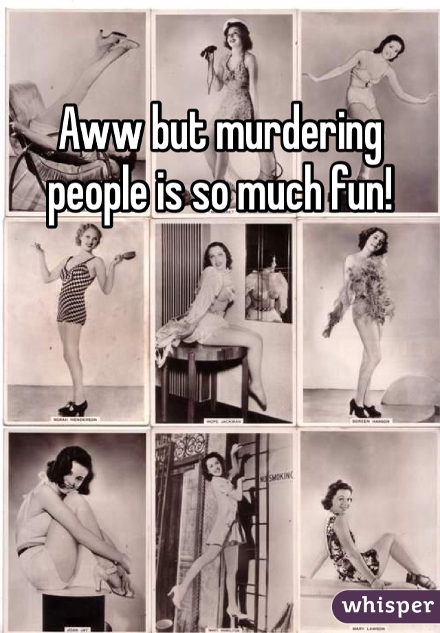 Aww but murdering people is so much fun!