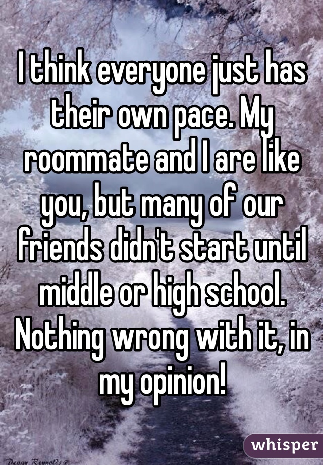 I think everyone just has their own pace. My roommate and I are like you, but many of our friends didn't start until middle or high school. Nothing wrong with it, in my opinion!
