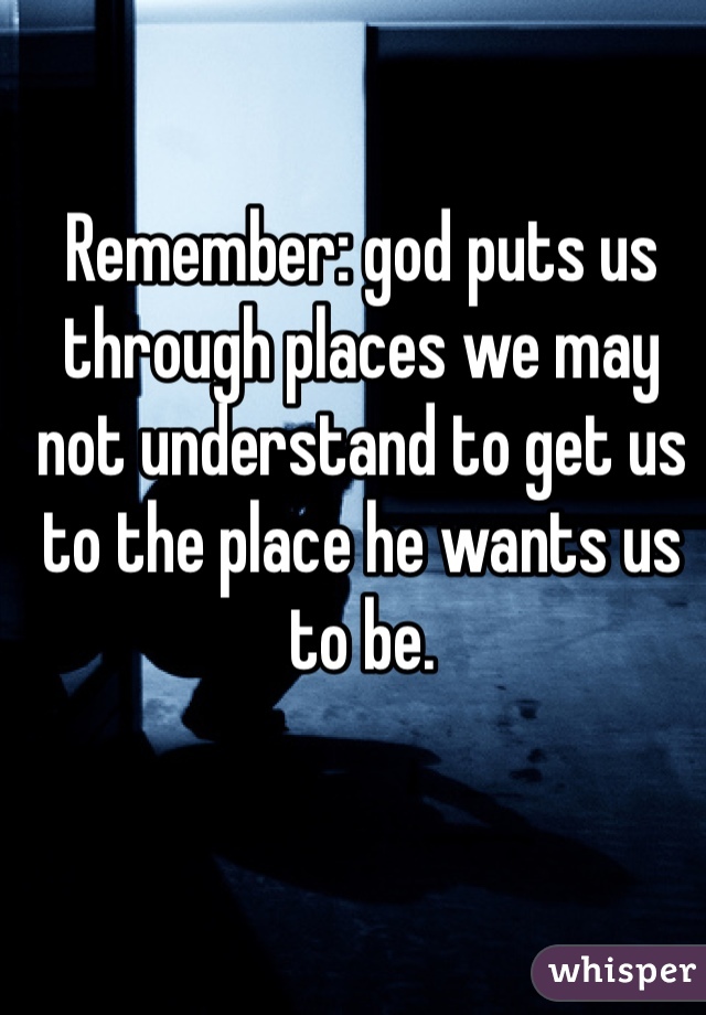 Remember: god puts us through places we may not understand to get us to the place he wants us to be.
