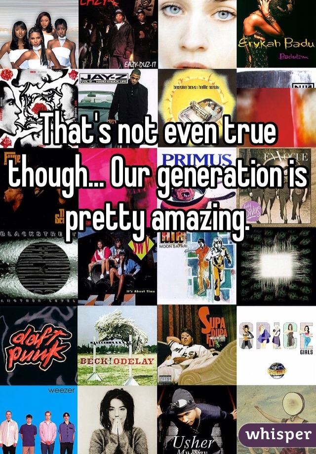 That's not even true though... Our generation is pretty amazing.