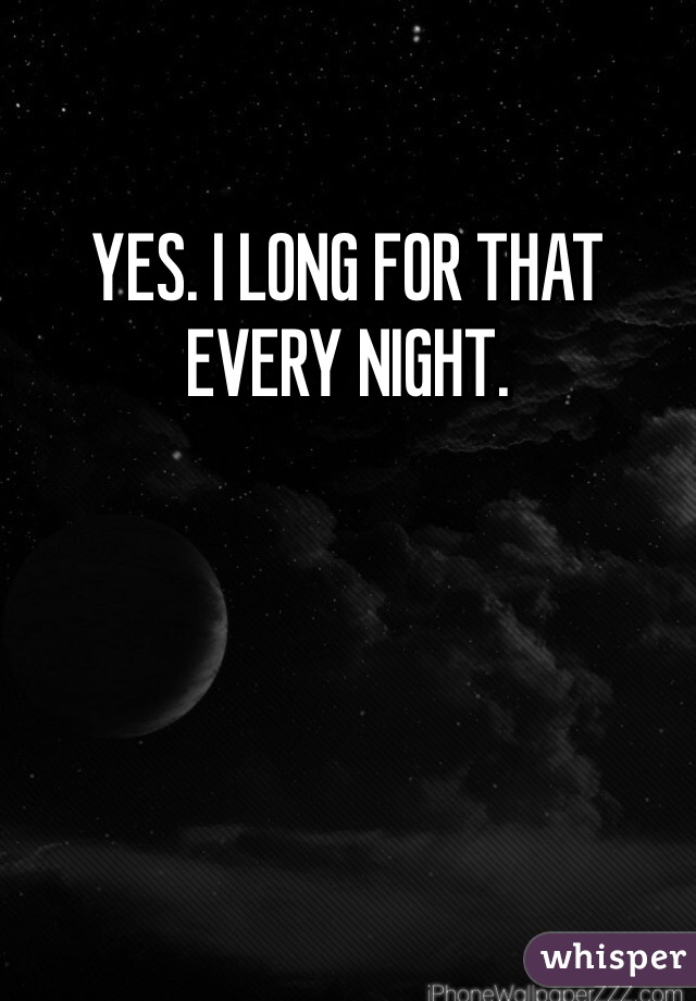 YES. I LONG FOR THAT EVERY NIGHT.