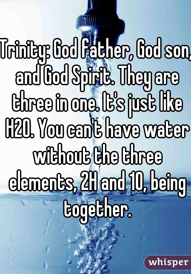 Trinity: God father, God son, and God Spirit. They are three in one. It's just like H2O. You can't have water without the three elements, 2H and 1O, being together.