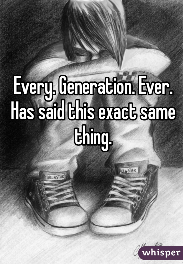 Every. Generation. Ever. Has said this exact same thing. 