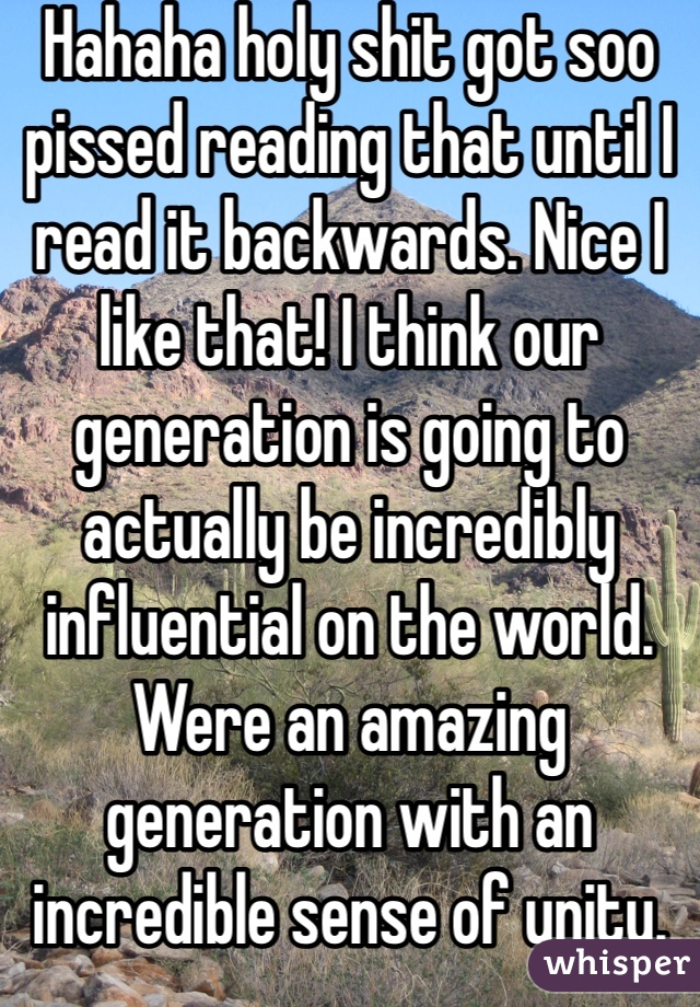 Hahaha holy shit got soo pissed reading that until I read it backwards. Nice I like that! I think our generation is going to actually be incredibly influential on the world. Were an amazing generation with an incredible sense of unity.