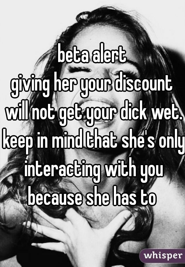 beta alert

giving her your discount will not get your dick wet. keep in mind that she's only interacting with you because she has to 