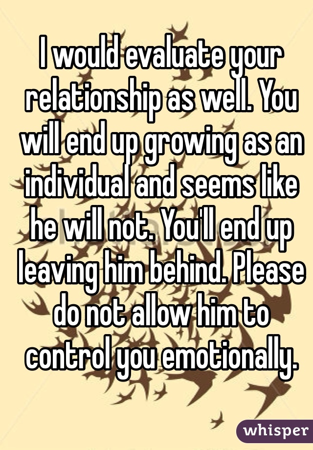 I would evaluate your relationship as well. You will end up growing as an individual and seems like he will not. You'll end up leaving him behind. Please do not allow him to control you emotionally. 